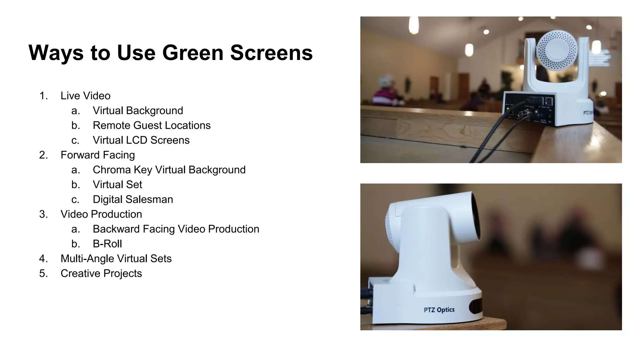 Ways to Use Green Screens
1. Live Video
a. Virtual Background
b. Remote Guest Locations
c. Virtual LCD Screens
2. Forward Facing
a. Chroma Key Virtual Background
b. Virtual Set
c. Digital Salesman
3. Video Production
a. Backward Facing Video Production
b. B-Roll
4. Multi-Angle Virtual Sets
5. Creative Projects
 