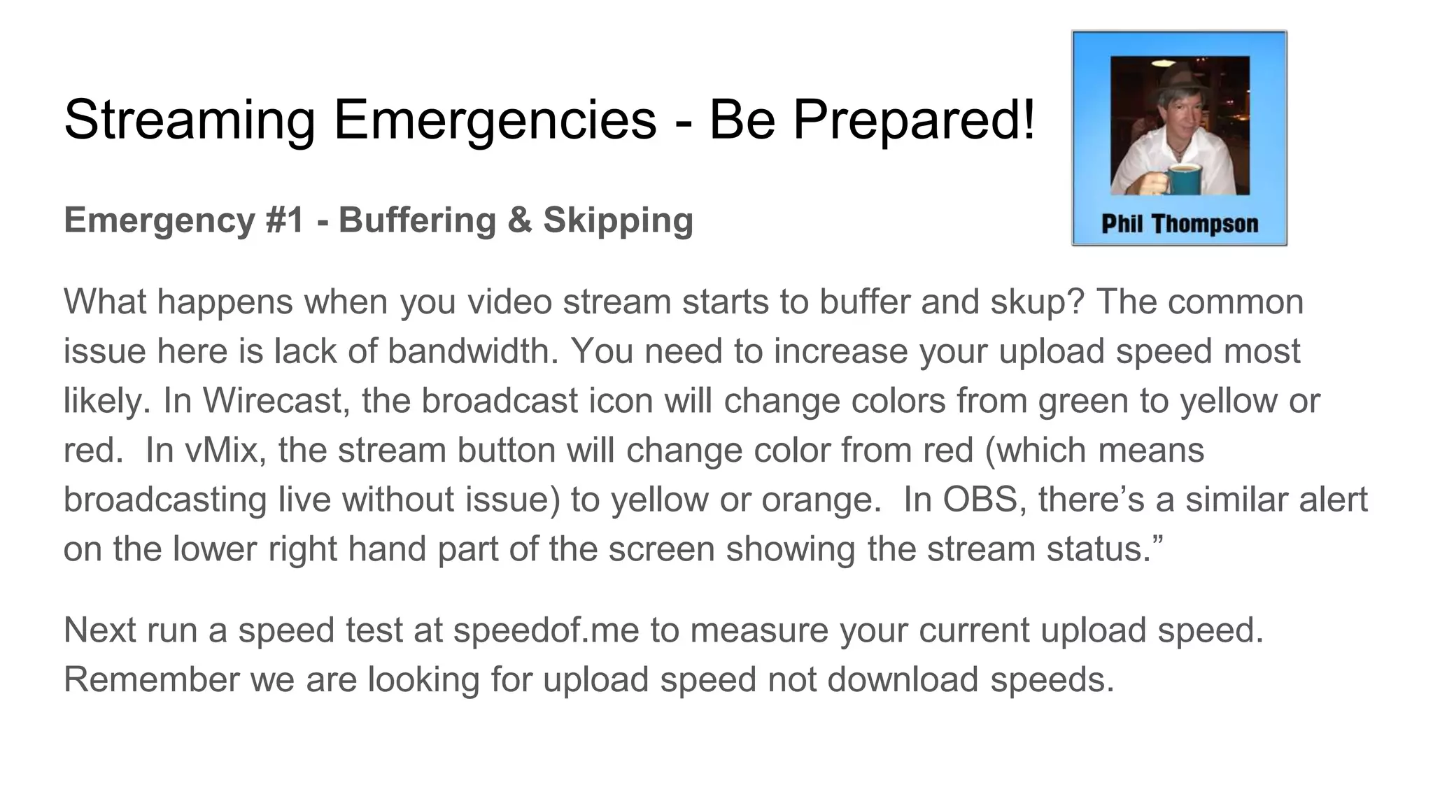 Streaming Emergencies - Be Prepared!
Emergency #1 - Buffering & Skipping
What happens when you video stream starts to buffer and skup? The common
issue here is lack of bandwidth. You need to increase your upload speed most
likely. In Wirecast, the broadcast icon will change colors from green to yellow or
red. In vMix, the stream button will change color from red (which means
broadcasting live without issue) to yellow or orange. In OBS, there’s a similar alert
on the lower right hand part of the screen showing the stream status.”
Next run a speed test at speedof.me to measure your current upload speed.
Remember we are looking for upload speed not download speeds.
 