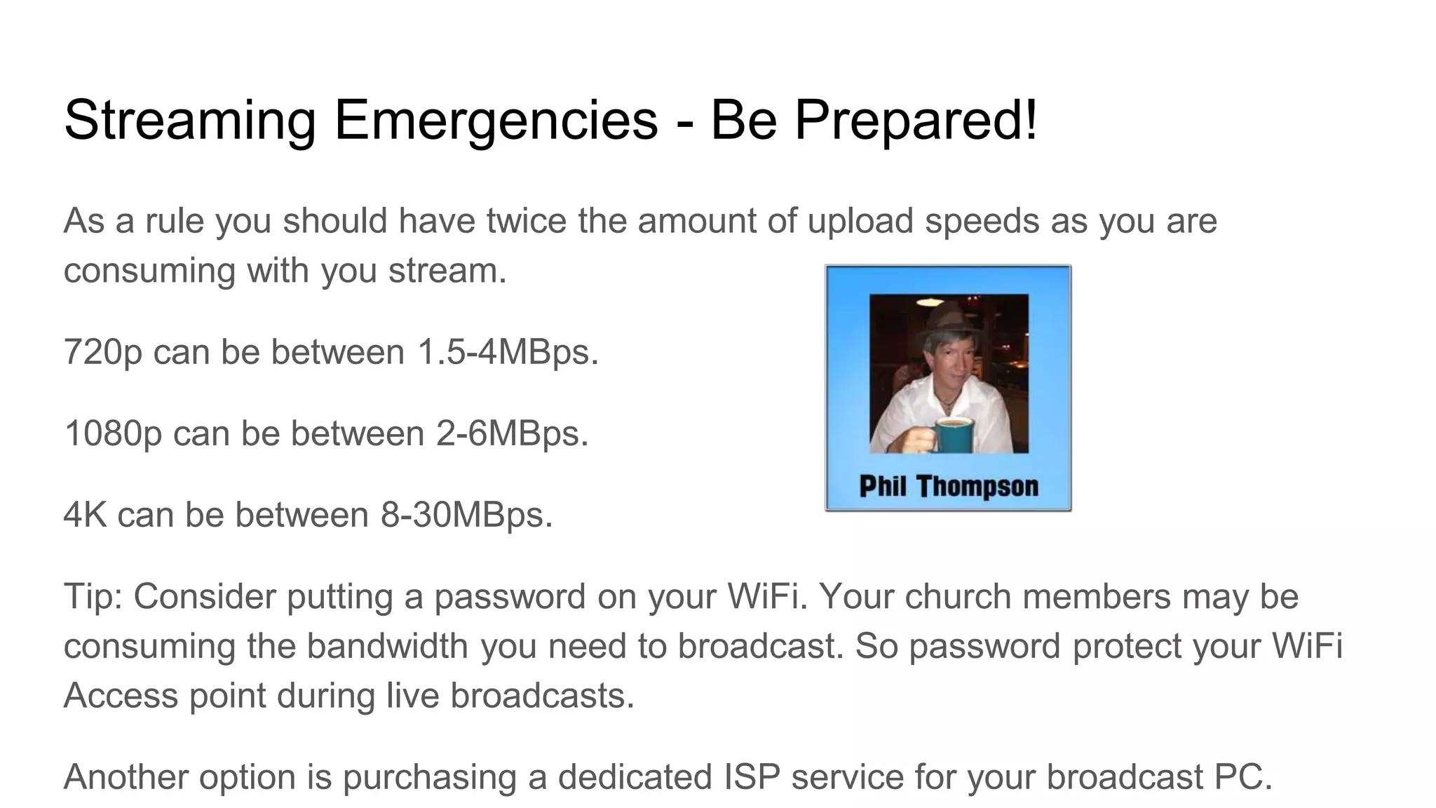 Streaming Emergencies - Be Prepared!
As a rule you should have twice the amount of upload speeds as you are
consuming with you stream.
720p can be between 1.5-4MBps.
1080p can be between 2-6MBps.
4K can be between 8-30MBps.
Tip: Consider putting a password on your WiFi. Your church members may be
consuming the bandwidth you need to broadcast. So password protect your WiFi
Access point during live broadcasts.
Another option is purchasing a dedicated ISP service for your broadcast PC.
 