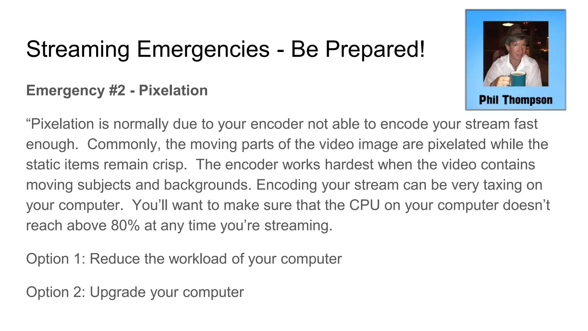 Streaming Emergencies - Be Prepared!
Emergency #2 - Pixelation
“Pixelation is normally due to your encoder not able to encode your stream fast
enough. Commonly, the moving parts of the video image are pixelated while the
static items remain crisp. The encoder works hardest when the video contains
moving subjects and backgrounds. Encoding your stream can be very taxing on
your computer. You’ll want to make sure that the CPU on your computer doesn’t
reach above 80% at any time you’re streaming.
Option 1: Reduce the workload of your computer
Option 2: Upgrade your computer
 