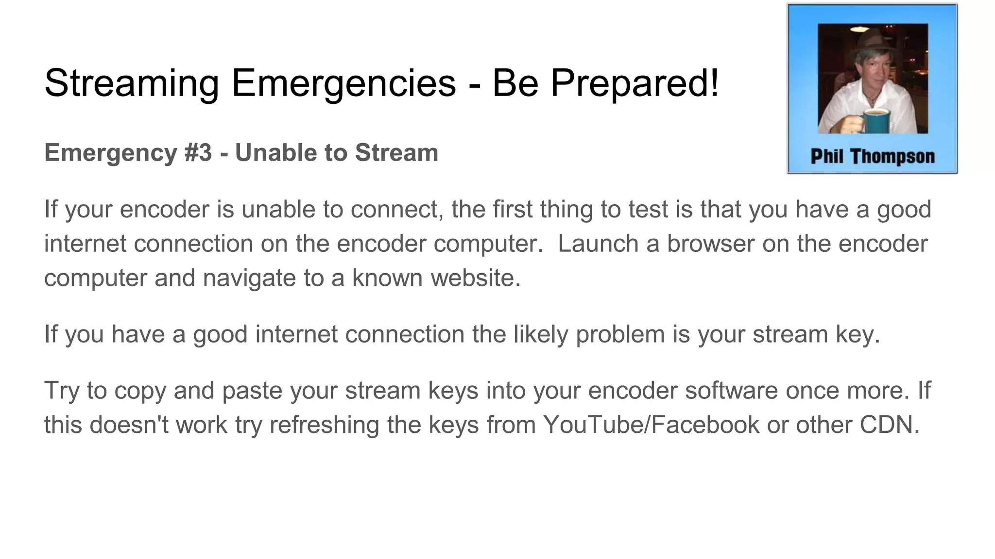 Streaming Emergencies - Be Prepared!
Emergency #3 - Unable to Stream
If your encoder is unable to connect, the first thing to test is that you have a good
internet connection on the encoder computer. Launch a browser on the encoder
computer and navigate to a known website.
If you have a good internet connection the likely problem is your stream key.
Try to copy and paste your stream keys into your encoder software once more. If
this doesn't work try refreshing the keys from YouTube/Facebook or other CDN.
 