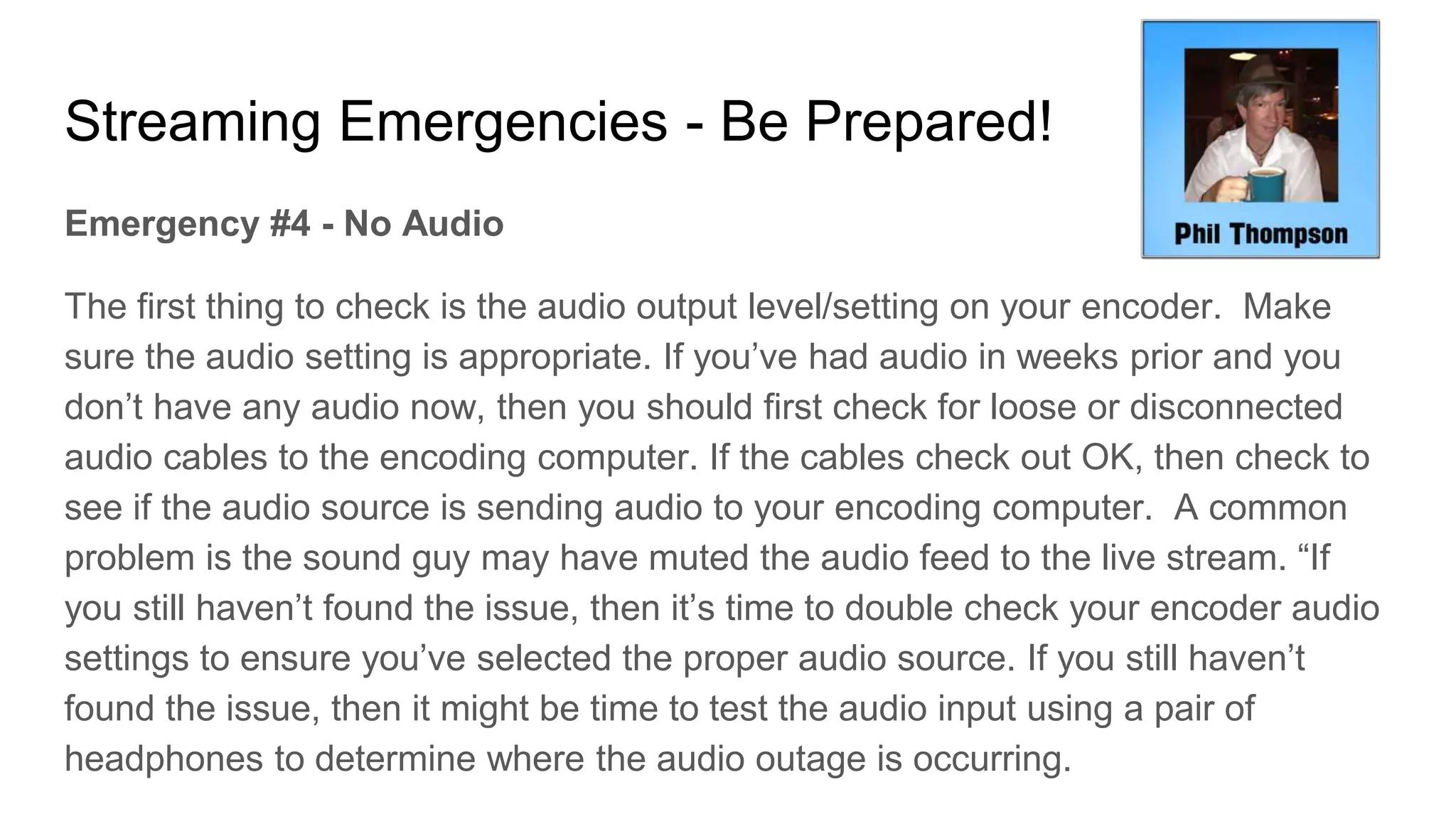 Streaming Emergencies - Be Prepared!
Emergency #4 - No Audio
The first thing to check is the audio output level/setting on your encoder. Make
sure the audio setting is appropriate. If you’ve had audio in weeks prior and you
don’t have any audio now, then you should first check for loose or disconnected
audio cables to the encoding computer. If the cables check out OK, then check to
see if the audio source is sending audio to your encoding computer. A common
problem is the sound guy may have muted the audio feed to the live stream. “If
you still haven’t found the issue, then it’s time to double check your encoder audio
settings to ensure you’ve selected the proper audio source. If you still haven’t
found the issue, then it might be time to test the audio input using a pair of
headphones to determine where the audio outage is occurring.
 