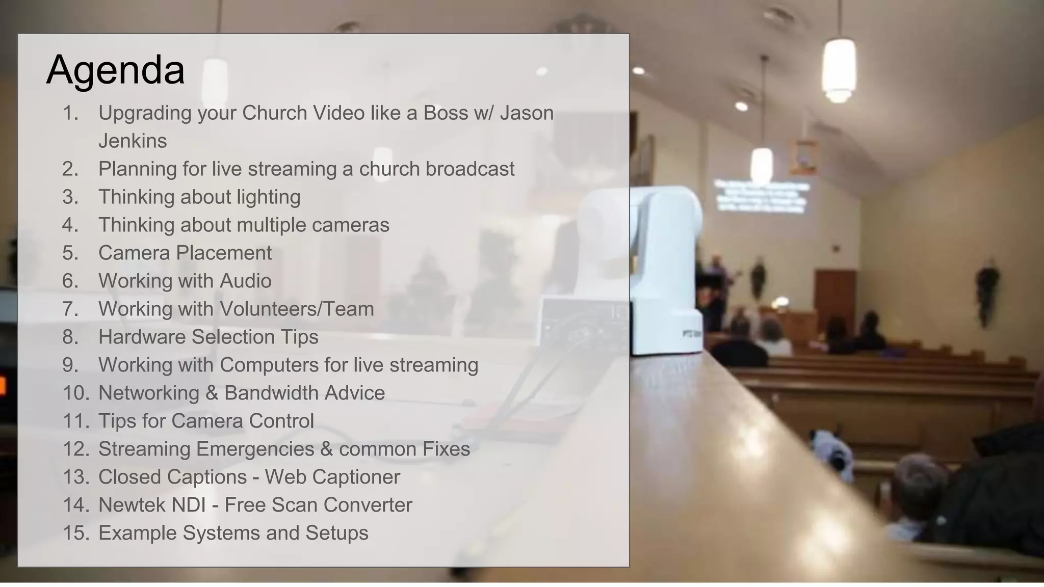 Agenda
1. Upgrading your Church Video like a Boss w/ Jason
Jenkins
2. Planning for live streaming a church broadcast
3. Thinking about lighting
4. Thinking about multiple cameras
5. Camera Placement
6. Working with Audio
7. Working with Volunteers/Team
8. Hardware Selection Tips
9. Working with Computers for live streaming
10. Networking & Bandwidth Advice
11. Tips for Camera Control
12. Streaming Emergencies & common Fixes
13. Closed Captions - Web Captioner
14. Newtek NDI - Free Scan Converter
15. Example Systems and Setups
 