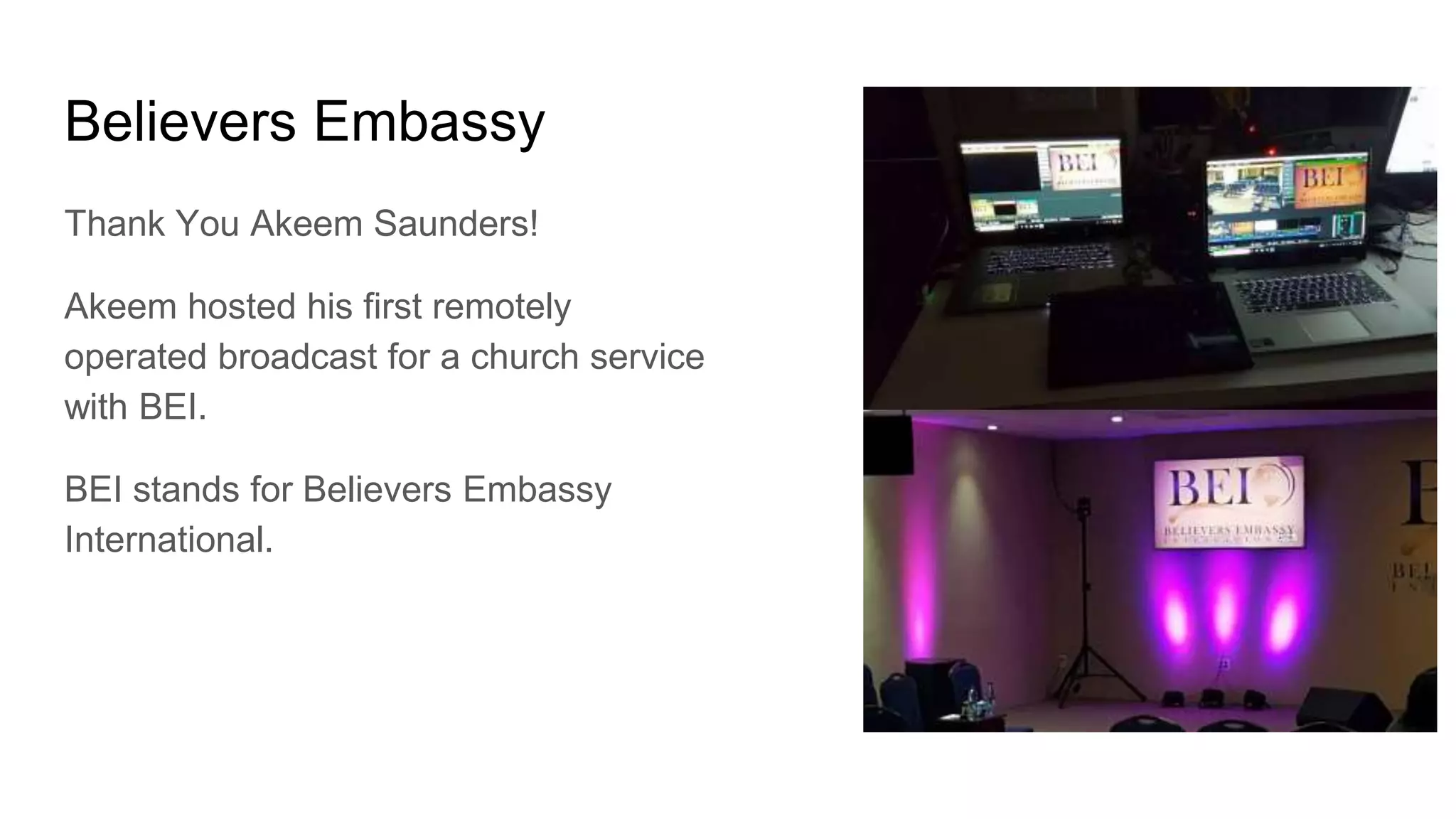 Believers Embassy
Thank You Akeem Saunders!
Akeem hosted his first remotely
operated broadcast for a church service
with BEI.
BEI stands for Believers Embassy
International.
 