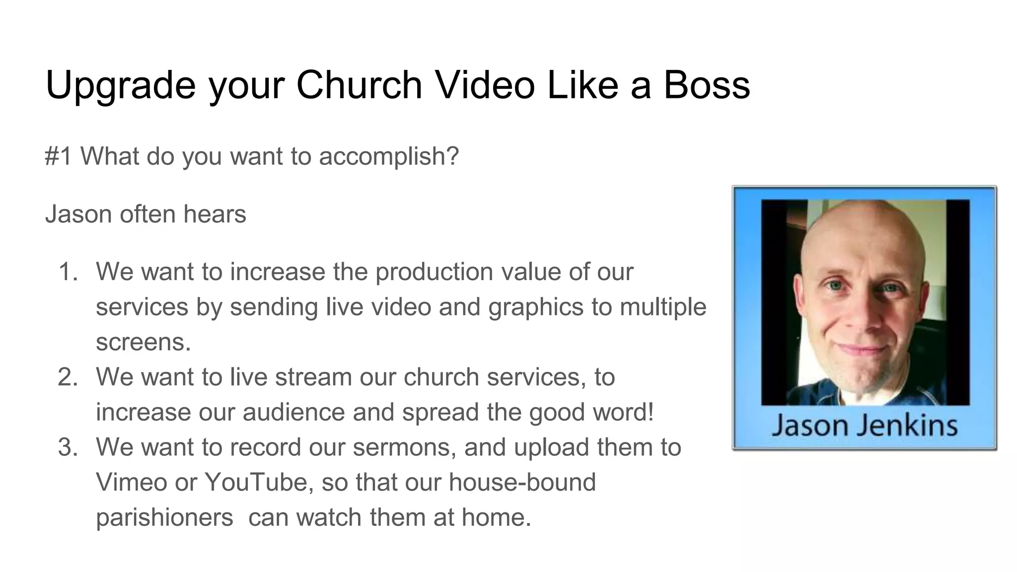Upgrade your Church Video Like a Boss
#1 What do you want to accomplish?
Jason often hears
1. We want to increase the production value of our
services by sending live video and graphics to multiple
screens.
2. We want to live stream our church services, to
increase our audience and spread the good word!
3. We want to record our sermons, and upload them to
Vimeo or YouTube, so that our house-bound
parishioners can watch them at home.
 