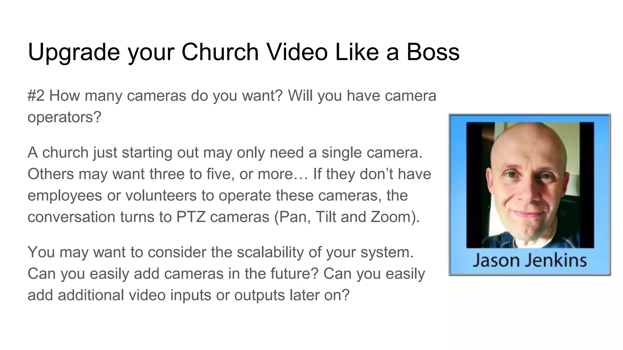 Upgrade your Church Video Like a Boss
#2 How many cameras do you want? Will you have camera
operators?
A church just starting out may only need a single camera.
Others may want three to five, or more… If they don’t have
employees or volunteers to operate these cameras, the
conversation turns to PTZ cameras (Pan, Tilt and Zoom).
You may want to consider the scalability of your system.
Can you easily add cameras in the future? Can you easily
add additional video inputs or outputs later on?
 