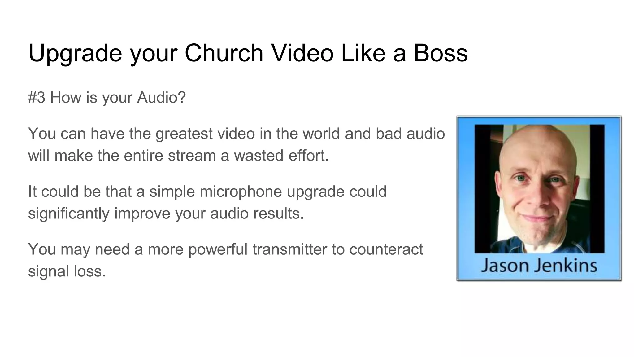 Upgrade your Church Video Like a Boss
#3 How is your Audio?
You can have the greatest video in the world and bad audio
will make the entire stream a wasted effort.
It could be that a simple microphone upgrade could
significantly improve your audio results.
You may need a more powerful transmitter to counteract
signal loss.
 