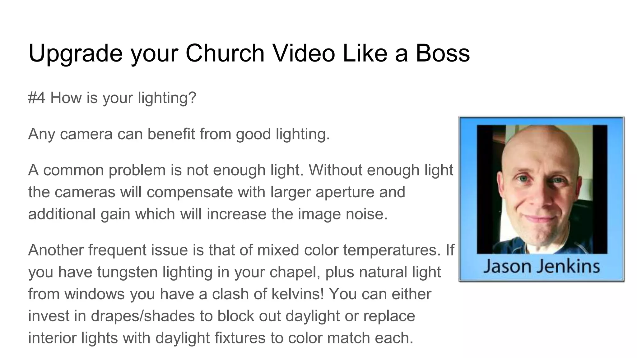 Upgrade your Church Video Like a Boss
#4 How is your lighting?
Any camera can benefit from good lighting.
A common problem is not enough light. Without enough light
the cameras will compensate with larger aperture and
additional gain which will increase the image noise.
Another frequent issue is that of mixed color temperatures. If
you have tungsten lighting in your chapel, plus natural light
from windows you have a clash of kelvins! You can either
invest in drapes/shades to block out daylight or replace
interior lights with daylight fixtures to color match each.
 