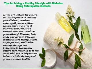 Tips for Living a Healthy Lifestyle with Diabetes
Using Naturopathic Methods
If you are looking for a more
holistic approach to treating
your diabetes, consider
naturopathy as an option.
Naturopathy is a form of
medicine that focuses on
natural treatments and the
prevention of illnesses, both
acute and chronic. Through
individualized therapies such
as proper diet, meditation,
massage therapy and
hydrotherapy techniques,
nature cure center in V
api can
work with you to help restore
balance within the body and
promote overall health.
 