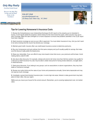 Only Way Realty

Kenneth P. “Kip” Nance

Car ol i na Gr a nd Str a n d
Dis co ver t he O nly W ay
To B u y a n d S ell Rea l
Est ate i n t h e
Car ol i na ’s

Realtor/Broker in Charge

910-207-2948
myrealtorkip@gmail.com
243 Dusty Lane Tabor City, NC 28463

Tips for Lowering Homeowner’s Insurance Costs
1. Review the Comprehensive Loss Underwriting Exchange (CLUE) report on the property you’re interested in
buying. CLUE reports detail the property’s claims history for the most recent five years, which insurers may use to
deny coverage. Make the sale contingent on a home inspection to ensure that problems identified in the CLUE report
have been repaired.
2. Seek insurance coverage as soon as your offer is approved. You must obtain insurance to buy. And you don’t want
to be told at closing that the insurer has denied your coverage.
3. Maintain good credit. Insurers often use credit-based insurance scores to determine premiums.
4. Buy your homeowners and auto policies from the same company and you’ll usually qualify for savings. But make
sure the discount really yields the lowest price.
5. Raise your deductible. If you can afford to pay more toward a loss that occurs, your premiums will be lower. Avoid
making claims under $1,000.
6. Ask about other discounts. For example, retirees who tend to be home more than full-time workers may qualify for
a discount on theft insurance.You also may be able to obtain discounts for having smoke detectors, a burglar alarm,
or dead-bolt locks.
7. Seek group discounts. If you belong to any groups, such as associations or alumni organizations, they may have
deals on insurance coverage.
8. Review your policy limits and the value of your home and possessions annually. Some items depreciate and may
not need as much coverage.
9. Investigate a government-backed insurance plan. In some high-risk areas, federal or state government may back
plans to lower rates. Ask your agent.
10.Be sure you insure your house for the correct amount. Remember, you’re covering replacement cost, not market
value.

Residential Homes

| Commercial Properties | Investment Real Estate

| Foreclosure Specialists

 