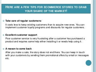 HERE ARE A FEW TIPS FOR ECOMMERCE STORES TO GRAB
YOUR SHARE OF THE MARKET!
 Take care of regular customers:
It costs less to keep existing customers than to acquire new ones. You can
implement customer loyalty programs and discounts for regular customers.
 Excellent customer support
Poor customer service is very frustrating after a customer has purchased a
product and requires some help either installing it or needs help using it.
 A reason to come back
After you make a sale, the story does not end there. You can keep in touch
with your customers by sending them promotional offers by email or messages
etc.
 