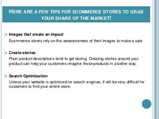 HERE ARE A FEW TIPS FOR ECOMMERCE STORES TO GRAB
YOUR SHARE OF THE MARKET!
 Images that create an impact
Ecommerce stores rely on the awesomeness of their images to make a sale.
 Create stories
Plain product descriptions tend to get boring. Creating stories around your
product can help your customers imagine those products in a better way.
 Search Optimization
Unless your website is optimized for search engines, it will be very difficult for
customers to find your online store.
 
