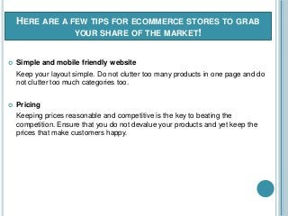HERE ARE A FEW TIPS FOR ECOMMERCE STORES TO GRAB
YOUR SHARE OF THE MARKET!
 Simple and mobile friendly website
Keep your layout simple. Do not clutter too many products in one page and do
not clutter too much categories too.
 Pricing
Keeping prices reasonable and competitive is the key to beating the
competition. Ensure that you do not devalue your products and yet keep the
prices that make customers happy.
 