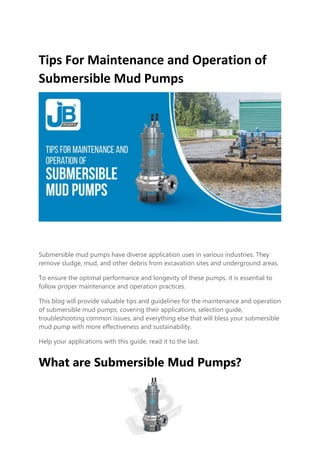 Tips For Maintenance and Operation of
Submersible Mud Pumps
Submersible mud pumps have diverse application uses in various industries. They
remove sludge, mud, and other debris from excavation sites and underground areas.
To ensure the optimal performance and longevity of these pumps, it is essential to
follow proper maintenance and operation practices.
This blog will provide valuable tips and guidelines for the maintenance and operation
of submersible mud pumps, covering their applications, selection guide,
troubleshooting common issues, and everything else that will bless your submersible
mud pump with more effectiveness and sustainability.
Help your applications with this guide, read it to the last.
What are Submersible Mud Pumps?
 