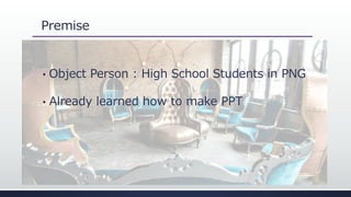 Premise
• Object Person : High School Students in PNG
• Already learned how to make PPT
 