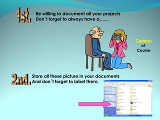 Be willing to document all your projects
 Don´t forget to always have a……



                                            Camera
                                              of
                                            Course




Store all these picture in your documents
And don´t forget to label them.
 