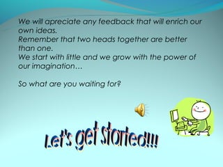 We will apreciate any feedback that will enrich our
own ideas.
Remember that two heads together are better
than one.
We start with little and we grow with the power of
our imagination…

So what are you waiting for?
 