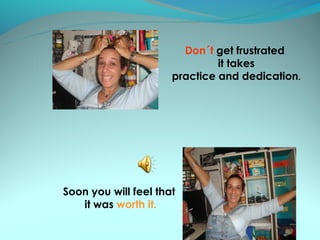 Don´t get frustrated
                               it takes
                      practice and dedication.




Soon you will feel that
   it was worth it.
 