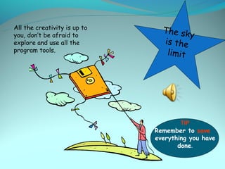 All the creativity is up to
you, don’t be afraid to
                                The sky
explore and use all the         is the
program tools.                   limit




                                      TIP
                              Remember to save
                              everything you have
                                     done.
 