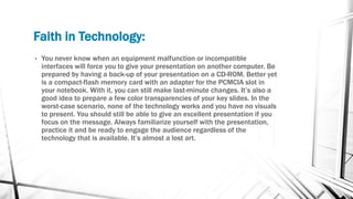 Faith in Technology:
• You never know when an equipment malfunction or incompatible
interfaces will force you to give your presentation on another computer. Be
prepared by having a back-up of your presentation on a CD-ROM. Better yet
is a compact-flash memory card with an adapter for the PCMCIA slot in
your notebook. With it, you can still make last-minute changes. It’s also a
good idea to prepare a few color transparencies of your key slides. In the
worst-case scenario, none of the technology works and you have no visuals
to present. You should still be able to give an excellent presentation if you
focus on the message. Always familiarize yourself with the presentation,
practice it and be ready to engage the audience regardless of the
technology that is available. It’s almost a lost art.
 