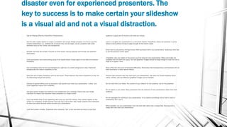 disaster even for experienced presenters. The
key to success is to make certain your slideshow
is a visual aid and not a visual distraction.
• Tips for Making Effective PowerPoint Presentations
• Use the slide master feature to create a consistent and simple design template. It is fine to vary the
content presentation (i.e., bulleted list, 2-column text, text & image), but be consistent with other
elements such as font, colors, and background.
• Simplify and limit the number of words on each screen. Use key phrases and include only essential
information.
• Limit punctuation and avoid putting words in all capital letters. Empty space on the slide will enhance
readability.
• Use contrasting colors for text and background. Light text on a dark background is best. Patterned
backgrounds can reduce readability of text.
• Avoid the use of flashy transitions such as text fly-ins. These features may seem impressive at first, but
are distracting and get old quickly.
• Overuse of special effects such as animation and sounds may make your presentation “cutesy” and
could negatively impact your credibility.
• Use good quality images that reinforce and complement your message. Ensure that your image
maintains its impact and resolution when projected on a larger screen.
• If you use builds (lines of text appearing each time you click the mouse), have content appear on the
screen in a consistent, simple manner; from the top or left is best. Only “build” screens when necessary
to make your point because builds can slow your presentation.
• Limit the number of slides. Presenters who constantly “flip” to the next slide are likely to lose their
audience. A good rule of thumb is one slide per minute.
• Learn to navigate your presentation in a non-linear fashion. PowerPoint allows the presenter to jump
ahead or back without having to page through all the interim slides.
• Know how to and practice moving forward AND backward within your presentation. Audiences often ask
to see the previous screen again.
• If possible, view your slides on the screen you’ll be using for your presentation. Make sure slides are
readable from the back row seats. Text and graphical images should be large enough to read, but not so
large as to appear “loud.”
• Have a Plan B in the event of technical difficulties. Remember that transparencies and handouts will not
show animation or other special effects.
• Practice with someone who has never seen your presentation. Ask them for honest feedback about
colors, content, and any effects or graphical images you’ve included.
• Do not read from your slides. The content of your slides is for the audience, not for the presenter.
• Do not speak to your slides. Many presenters face the direction of their presentation rather than their
audience.
• Do not apologize for anything in your presentation. If you believe something will be hard to read or
understand, don’t use it.
• When possible, run your presentation from the hard disk rather than a floppy disk. Running from a
floppy disk may slow your presentation.
 