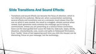 Slide Transitions And Sound Effects:
• Transitions and sound effects can become the focus of attention, which in
turn distracts the audience. Worse yet, when a presentation containing
several effects and transitions runs on a computer much slower than the
one on which it was created, the result is a sluggish, almost comical when
viewed. Such gimmicks rarely enhance the message you’re trying to
communicate. Unless you are presenting at a science fiction convention,
leave out the laser-guided text! Leave the fade-ins, fade-outs, wipes, blinds,
dissolves, checkerboards, cuts, covers and splits to Hollywood filmmakers.
Even “builds” (lines of text appearing each time you click the mouse) can be
distracting. Focus on your message, not the technology..
 