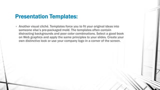Presentation Templates:
• Another visual cliché. Templates force you to fit your original ideas into
someone else’s pre-packaged mold. The templates often contain
distracting backgrounds and poor color combinations. Select a good book
on Web graphics and apply the same principles to your slides. Create your
own distinctive look or use your company logo in a corner of the screen.
 