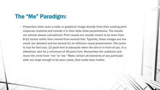 The “Me” Paradigm:
• Presenters often scan a table or graphical image directly from their existing print
corporate material and include it in their slide show presentations. The results
are almost always sub-optimal. Print visuals are usually meant to be seen from
8-12 inches rather than viewed from several feet. Typically, these images are too
small, too detailed and too textual for an effective visual presentation. The same
is true for font size; 12 point font is adequate when the text is in front of you. In a
slideshow, aim for a minimum of 40 point font. Remember the audience and
move the circle from “me” to “we.” Make certain all elements of any particular
slide are large enough to be seen easily. Size really does matter.
 