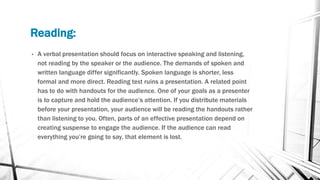 Reading:
• A verbal presentation should focus on interactive speaking and listening,
not reading by the speaker or the audience. The demands of spoken and
written language differ significantly. Spoken language is shorter, less
formal and more direct. Reading text ruins a presentation. A related point
has to do with handouts for the audience. One of your goals as a presenter
is to capture and hold the audience’s attention. If you distribute materials
before your presentation, your audience will be reading the handouts rather
than listening to you. Often, parts of an effective presentation depend on
creating suspense to engage the audience. If the audience can read
everything you’re going to say, that element is lost.
 