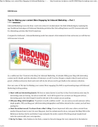 Tips for Making your content More Engaging for Inbound Marketing — Part 1
Posted on August 29, 2013
Inbound Marketing is now the Buzz word every where.It revolutionized the field of Marketing by replacing the
age Traditional techniques of Outbound Marketing activities like Tele calling,Posters and TV Commercials with
No-Disturbing activities like Web Promotions.
Compared to Outbound , Inbound Marketing needs less amount of investment for time and money as well that too
with increase in Leads
As a well known fact “Content is the King” for Inbound Marketing. It includes Filling your blog with interesting
content and it should grab the attention of Customer as well. You Can Prepare a simple video (it need not be as
grand a Hollywood movie) short and sweet will do, but all you need to get finally is the customer attention.
Here are some of My tips for Making your content More engaging (I’m Still in experimenting stage with Inbound
Marketing) in blog posting:
Start with an Interesting Quote: We hear so many Quotes in our Day to Day Conversations,some may be
interesting,some are boring , but all are worth full . So It will be great if we can start our blog post with an
interesting quote, but don’t forget it must be relevant to the content you are posting.
Fill your Blog with Graphics: “A picture is worth a million words” , we can convey several sentences with a
single graphic. Fill your Blog post with Interesting Infographics and Tables related to the content you had been
posting for.
Dont be embarrassed To share from other’s blog: If your impressed with some others content from
another blog and want to use it in your blog post, don’t be embarrassed to do so, just quote his Blog URL in the
References Section, but be careful don’t copy and paste the entire content of his blog,just get inspired and
write the content with your own expertise.
Be Up To Date: Like Fashion in the Paris, content in the web changes for every minute,be in the industry
SEO Nirvana
Tips for Making your content More Engaging for Inbound Marketing — ... http://seonirvana.wordpress.com/2013/08/29/tips-for-making-your-conte...
1 of 2 8/30/2013 9:44 AM
 