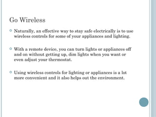 Go Wireless
   Naturally, an effective way to stay safe electrically is to use
    wireless controls for some of your appliances and lighting.

   With a remote device, you can turn lights or appliances off
    and on without getting up, dim lights when you want or
    even adjust your thermostat.

   Using wireless controls for lighting or appliances is a lot
    more convenient and it also helps out the environment.
 