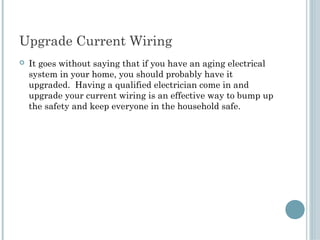 Upgrade Current Wiring
   It goes without saying that if you have an aging electrical
    system in your home, you should probably have it
    upgraded. Having a qualified electrician come in and
    upgrade your current wiring is an effective way to bump up
    the safety and keep everyone in the household safe.
 