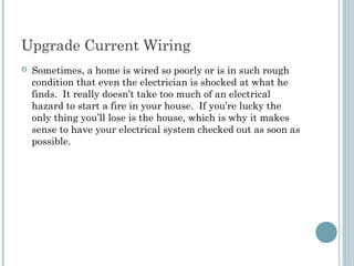 Upgrade Current Wiring
   Sometimes, a home is wired so poorly or is in such rough
    condition that even the electrician is shocked at what he
    finds. It really doesn’t take too much of an electrical
    hazard to start a fire in your house. If you’re lucky the
    only thing you’ll lose is the house, which is why it makes
    sense to have your electrical system checked out as soon as
    possible.
 