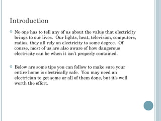Introduction
   No one has to tell any of us about the value that electricity
    brings to our lives. Our lights, heat, television, computers,
    radios, they all rely on electricity to some degree. Of
    course, most of us are also aware of how dangerous
    electricity can be when it isn’t properly contained.

   Below are some tips you can follow to make sure your
    entire home is electrically safe. You may need an
    electrician to get some or all of them done, but it’s well
    worth the effort.
 