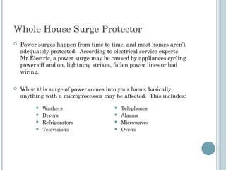Whole House Surge Protector 
   Power surges happen from time to time, and most homes aren’t
    adequately protected. According to electrical service experts
    Mr.Electric, a power surge may be caused by appliances cycling
    power off and on, lightning strikes, fallen power lines or bad
    wiring.
 
   When this surge of power comes into your home, basically
    anything with a microprocessor may be affected. This includes: 

          Washers                      Telephones
          Dryers                       Alarms
          Refrigerators                Microwaves
          Televisions                  Ovens
 
