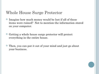 Whole House Surge Protector
   Imagine how much money would be lost if all of these
    items were ruined? Not to mention the information stored
    on your computer.

   Getting a whole house surge protector will protect
    everything in the entire house.

   Then, you can put it out of your mind and just go about
    your business.
 