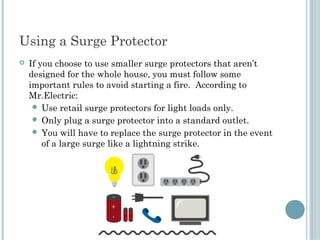 Using a Surge Protector
   If you choose to use smaller surge protectors that aren’t
    designed for the whole house, you must follow some
    important rules to avoid starting a fire. According to
    Mr.Electric:
      Use retail surge protectors for light loads only.
      Only plug a surge protector into a standard outlet.
      You will have to replace the surge protector in the event
        of a large surge like a lightning strike.
 