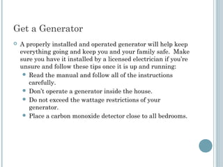 Get a Generator 
   A properly installed and operated generator will help keep
    everything going and keep you and your family safe. Make
    sure you have it installed by a licensed electrician if you’re
    unsure and follow these tips once it is up and running:
      Read the manual and follow all of the instructions
       carefully.
      Don’t operate a generator inside the house.
      Do not exceed the wattage restrictions of your
       generator.
      Place a carbon monoxide detector close to all bedrooms.
 