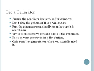 Get a Generator 
  Ensure  the generator isn’t cracked or damaged.
  Don’t plug the generator into a wall outlet.
  Run the generator occasionally to make sure it is
   operational.
  Try to keep excessive dirt and dust off the generator.
  Position your generator on a flat surface.
  Only turn the generator on when you actually need
   it.
 