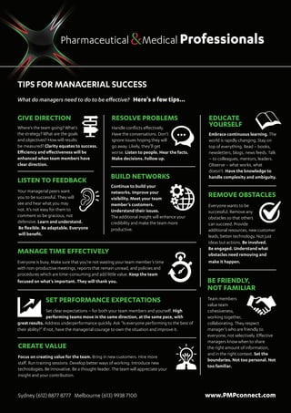 Pharmaceutical Medical Professionals
Tips for Managerial Success
What do managers need to do to be effective? Here’s a few tips...
a
GIVE DIRECTION
Where’s the team going? What’s
the strategy? What are the goals
and objectives? How will results
be measured? Clarity equates to success.
Efficiency and effectiveness will be
enhanced when team members have
clear direction.
RESOLVE PROBLEMS
Handle conflicts effectively.
Have the conversations. Don’t
ignore issues hoping they will
go away. Likely, they’ll get
worse. Listen to people. Hear the facts.
Make decisions. Follow up.
CREATE VALUE
Focus on creating value for the team. Bring in new customers. Hire more
staff. Run training sessions. Develop better ways of working. Introduce new
technologies. Be innovative. Be a thought-leader. The team will appreciate your
insight and your contribution.
SET PERFORMANCE EXPECTATIONS
Set clear expectations – for both your team members and yourself. High
performing teams move in the same direction, at the same pace, with
great results. Address underperformance quickly. Ask “Is everyone performing to the best of
their ability?” If not, have the managerial courage to own the situation and improve it.
Sydney (612) 8877 8777 Melbourne (613) 9938 7100	 www.PMPconnect.com
EDUCATE
YOURSELF
Embrace continuous learning. The
world is rapidly changing. Stay on
top of everything. Read – books,
newsletters, blogs, news feeds. Talk
– to colleagues, mentors, leaders.
Observe – what works, what
doesn’t. Have the knowledge to
handle complexity and ambiguity.BUILD NETWORKS
Continue to build your
networks. Improve your
visibility. Meet your team
member’s customers.
Understand their issues.
The additional insight will enhance your
credibility and make the team more
productive.
LISTEN TO FEEDBACK
Your managerial peers want
you to be successful. They will
see and hear what you may
not. It’s not easy for them to
comment so be gracious, not
defensive. Learn and understand.		
Be flexible. Be adaptable. Everyone	
will benefit.
MANAGE TIME EFFECTIVELY
Everyone is busy. Make sure that you’re not wasting your team member’s time
with non-productive meetings, reports that remain unread, and policies and
procedures which are time-consuming and add little value. Keep the team
focused on what’s important. They will thank you.
REMOVE OBSTACLES
Everyone wants to be
successful. Remove any
obstacles so that others
can succeed. Provide
additional resources, new customer
leads, better technology. Not just
ideas but actions. Be involved.
Be engaged. Understand what
obstacles need removing and
make it happen.
BE FRIENDLY, 		
NOT FAMILIAR
Team members
value team
cohesiveness,
working together,
collaborating. They respect
manager’s who are friendly to
everyone, not selectively. Effective
managers know when to share
the right amount of information,
and in the right context. Set the
boundaries. Not too personal. Not
too familiar.
 