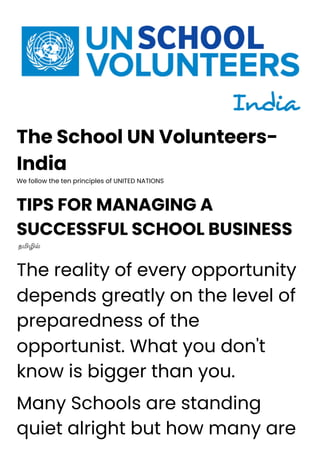 The School UN Volunteers-
India
We follow the ten principles of UNITED NATIONS
TIPS FOR MANAGING A
SUCCESSFUL SCHOOL BUSINESS
தமிழில்
The reality of every opportunity
depends greatly on the level of
preparedness of the
opportunist. What you don't
know is bigger than you.
Many Schools are standing
quiet alright but how many are
 