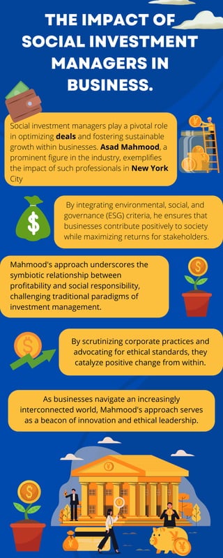 THE IMPACT OF
SOCIAL INVESTMENT
MANAGERS IN
BUSINESS.
Social investment managers play a pivotal role
in optimizing deals and fostering sustainable
growth within businesses. Asad Mahmood, a
prominent figure in the industry, exemplifies
the impact of such professionals in New York
City
By integrating environmental, social, and
governance (ESG) criteria, he ensures that
businesses contribute positively to society
while maximizing returns for stakeholders.
Mahmood's approach underscores the
symbiotic relationship between
profitability and social responsibility,
challenging traditional paradigms of
investment management.
By scrutinizing corporate practices and
advocating for ethical standards, they
catalyze positive change from within.
As businesses navigate an increasingly
interconnected world, Mahmood's approach serves
as a beacon of innovation and ethical leadership.
 