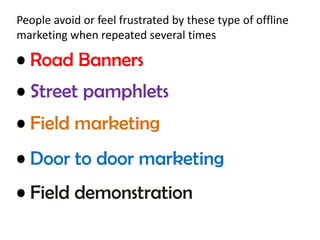 People avoid or feel frustrated by these type of offline 
marketing when repeated several times 
• Road Banners 
• Street pamphlets 
• Field marketing 
• Door to door marketing 
• Field demonstration 
 