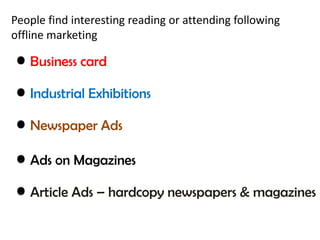 People find interesting reading or attending following 
offline marketing 
• Business card 
• Industrial Exhibitions 
• Newspaper Ads 
• Ads on Magazines 
• Article Ads – hardcopy newspapers & magazines 
 