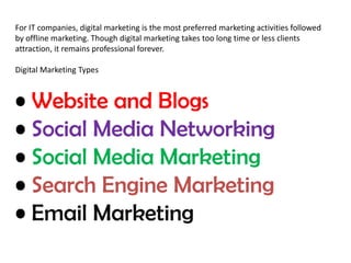 For IT companies, digital marketing is the most preferred marketing activities followed 
by offline marketing. Though digital marketing takes too long time or less clients 
attraction, it remains professional forever. 
Digital Marketing Types 
• Website and Blogs 
• Social Media Networking 
• Social Media Marketing 
• Search Engine Marketing 
• Email Marketing 
 