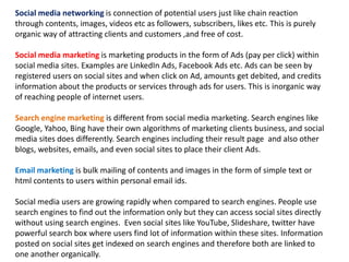 Social media networking is connection of potential users just like chain reaction 
through contents, images, videos etc as followers, subscribers, likes etc. This is purely 
organic way of attracting clients and customers ,and free of cost. 
Social media marketing is marketing products in the form of Ads (pay per click) within 
social media sites. Examples are LinkedIn Ads, Facebook Ads etc. Ads can be seen by 
registered users on social sites and when click on Ad, amounts get debited, and credits 
information about the products or services through ads for users. This is inorganic way 
of reaching people of internet users. 
Search engine marketing is different from social media marketing. Search engines like 
Google, Yahoo, Bing have their own algorithms of marketing clients business, and social 
media sites does differently. Search engines including their result page and also other 
blogs, websites, emails, and even social sites to place their client Ads. 
Email marketing is bulk mailing of contents and images in the form of simple text or 
html contents to users within personal email ids. 
Social media users are growing rapidly when compared to search engines. People use 
search engines to find out the information only but they can access social sites directly 
without using search engines. Even social sites like YouTube, Slideshare, twitter have 
powerful search box where users find lot of information within these sites. Information 
posted on social sites get indexed on search engines and therefore both are linked to 
one another organically. 
 