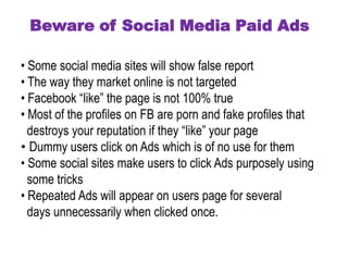 Beware of Social Media Paid Ads 
• Some social media sites will show false report. 
• The way they market online is not targeted. 
• Facebook “like” the page is not 100% true. 
• Most of the profiles on FB are porn and fake profiles that 
destroys your reputation if they “like” your page. 
• Dummy users click on Ads which is of no use for them. 
• Some social sites make users to click Ads purposely using 
some tricks. 
• Repeated Ads will appear on users page for several 
days unnecessarily when clicked once. 
 