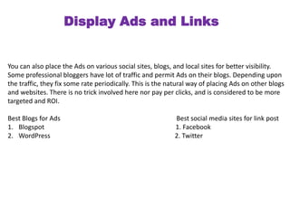 Display Ads and Links 
You can also place the Ads on various social sites, blogs, and local sites for better visibility. 
Some professional bloggers have lot of traffic and permit Ads on their blogs. Depending upon 
the traffic, they fix some rate periodically. This is the natural way of placing Ads on other blogs 
and websites. There is no trick involved here nor pay per clicks, and is considered to be more 
targeted and ROI. 
Best Blogs for Ads Best social media sites for link post 
1. Blogspot 1. Facebook 
2. WordPress 2. Twitter 
 