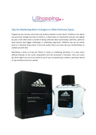 Tips for Marketing Men's Cologne or Other Perfume Types
Fragrances are a luxury more than just another product in your closet. It defines a lot about
you and even though you hate to admit it, it does leave an impression and you are judged
by your scent. More than a customer being confused about purchasing a perfume, perfume
shop owners face bigger challenges in marketing fragrances. Whether you are an online
store or a physical shop owner in the real world, there are some tips you should follow to
market yourself well.
Marketing is never an easy job. When it comes to marketing perfumes, it is even more
difficult because of too much competition and the consumer’s confusion. Here are some
tips that might turn out to be useful to you if you are planning to market a particular brand
or your perfume store as a whole.
 