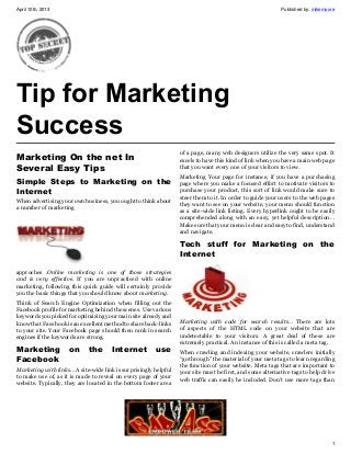 April 10th, 2013                                                                                          Published by: mikemoore




Tip for Marketing
Success
                                                                 of a page, many web designers utilize the very same spot. It
Marketing On the net In                                          excels to have this kind of link when you have a main web page
Several Easy Tips                                                that you want every one of your visitors to view.
                                                                 Marketing Your page for instance, if you have a purchasing
Simple Steps to Marketing on the                                 page where you make a focused effort to motivate visitors to
Internet                                                         purchase your product, this sort of link would make sure to
                                                                 steer them to it. In order to guide your users to the web pages
When advertising your own business, you ought to think about
                                                                 they want to see on your website, your menu should function
a number of marketing
                                                                 as a site-wide link listing. Every hyperlink ought to be easily
                                                                 comprehended along with an easy, yet helpful description. .
                                                                 Make sure that your menu is clear and easy to find, understand
                                                                 and navigate.

                                                                 Tech stuff for Marketing on the
                                                                 Internet

approches .Online marketing is one of those strategies
and is very effective. If you are unpracticed with online
marketing, following this quick guide will certainly provide
you the basic things that you should know about marketing.
Think of Search Engine Optimization when filling out the
Facebook profile for marketing behind the scenes. Use various
keywords you picked for optimizing your main site already and
know that Facebook is an excellent method to share back-links    Marketing with code for search results… There are lots
to your site. Your Facebook page should then rank in search      of aspects of the HTML code on your website that are
engines if the keywords are strong.                              undetectable to your visitors. A great deal of these are
                                                                 extremely practical. An instance of this is called a meta tag.
Marketing            on     the       Internet         use       When crawling and indexing your website, crawlers initially
Facebook                                                         “go through” the material of your meta tags to learn regarding
                                                                 the function of your website. Meta tags that are important to
Marketing with links… A site-wide link is surprisingly helpful
                                                                 your site must be first, and some alternative tags to help drive
to make use of, as it is made to reveal on every page of your
                                                                 web traffic can easily be included. Don’t use more tags than
website. Typically, they are located in the bottom footer area




                                                                                                                               1
 